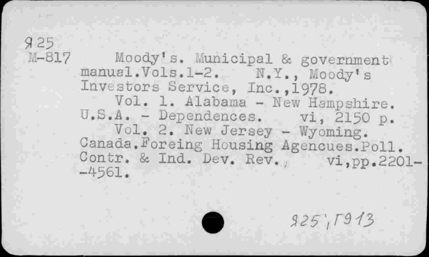 ﻿9 25
M-817 Moody’s. Municipal & government' manual.Vols.1-2. N.Y., Moody’s Investors Service, Inc.,1978.
Vol. 1. Alabama - New Hampshire.
U.S.A. - Dependences. vi, 2150 p.
Vol. 2. New Jersey - Wyoming.
Canada.Forcing Housing Agencues.Poll. Contr. & Ind. Dev. Rev. vi,no.2201--4561.
